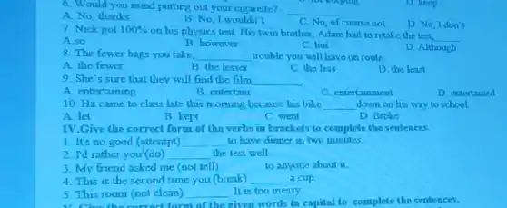 6. Would you mind putting out your cigarette? __
A. No, thanks
B. No, I wouldn't
C. No, of course not
D No, Idon't
D. keep
7. Nick got 100% 
on his physics test.His twin brother, Adam had to retake the lest
__
A. so
B. however
C. but
D. Although
8. The fewer bags you take __ trouble you will have on route
A. the fewer
B. the lesser
C. the less
D. the least
9. She's sure that they will find the film __
A. entertaining
B. entertain
C. entertainment
D entertained
10. Ha came to class late this morning because his bike __ down on his way to school
A. let
B. kept
C went
D. Broke
IV.Give the correct form of the verbs in brackets to complete the sentences.
1. It's no good (attempt) __ to have dinner in two minutes
2. T'd rather you (do) __ the lest well
3. My friend asked me (not tell)
to anyone about it.
4. This is the second time you (break) __ a cup
5. This room (not clean) __ It is too messy
1. Choo the corred form of the given words in capital to complete the sentences.