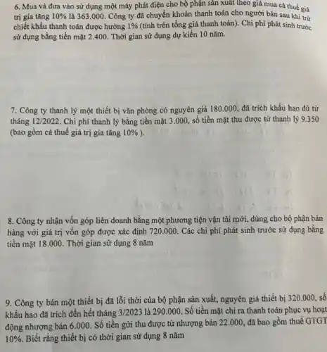 6. Mua và đưa vào sử dụng một máy phát điện cho bộ phận sản xuất theo giá mua cả thuế giá
trị gia tǎng 10%  là 363.000. Công ty đã chuyển khoản thanh toán cho người bán sau khi trừ
chiết khấu thanh toán được hưởng 1%  (tính trên tổng giá thanh toán). Chi phí phát sinh trước
sử dụng bằng tiền mặt 2.400. Thời gian sử dụng dự kiến 10 nǎm.
7. Công ty thanh lý một thiết bị vǎn phòng có nguyên giá 180.000 đã trích khấu hao đủ từ
tháng 12/2022. Chi phí thanh lý bằng tiền mặt 3 .000, số tiền mặt thu được từ thanh lý 9.350
(bao gồm cả thuế giá trị gia tǎng 10% 
8. Công ty nhận vốn góp liên doanh bằng một phương tiện vận tải mới, dùng cho bộ phận bán
hàng với giá trị vốn góp được xác định 720.000. Các chi phí phát sinh trước sử dụng bằng
tiền mặt 18.000 . Thời gian sử dụng 8 nǎm
9. Công ty bán một thiết bị đã lỗi thời của bộ phận sản xuất, nguyên giá thiết bị
320.000 số
khấu hao đã trích đến hết tháng 3/2023 là 290.000. Số tiền mặt chi ra thanh toán phục vụ hoạt
động nhượng bán 6 .000. Số tiền gửi thu được từ nhượng bán
22.000 đã bao gồm thuế GTGT
10%  Biết rằng thiết bị có thời gian sử dụng 8 nǎm