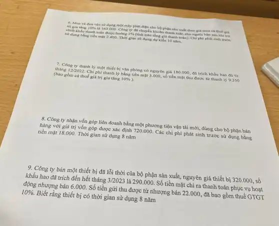 6. Mua và đưa vào sử dụng một máy phát điện cho bộ phận sản xuất theo giá mua cá thuế giá
trị gia tǎng 10%  là 363.000. Công ty đã chuyển khoản thanh toán cho người bán sau khi trứ
chiết khấu thanh toán được hướng 1%  (tính trên tổng giá thanh toán). Chi phí phát sinh trước
sử dụng bằng tiền mặt 2.400. Thời gian sử dụng dự kiến 10 nǎm.
7. Công ty thanh lý một thiết bị vǎn phòng có nguyên giá 180.000, đã trích khấu hao đủ từ
tháng 12/2022. Chi phí thanh lý bằng tiền mặt 3.000 số tiền mặt thu được từ thanh lý 9.350
(bao gồm cá thuế giá trị gia tǎng 10% 
8. Công ty nhận vốn góp liên doanh bằng một phương tiện vận tải mới, dùng cho bộ phận bán
hàng với giá trị vốn góp được xác định 720.000. Các chi phí phát sinh trước sử dụng bằng
tiền mặt 18.000.Thời gian sử dụng 8 nǎm
9. Công ty bán một thiết bị đã lỗi thời của bộ phận sản xuất, nguyên giá thiết bị 320.000 số
khấu hao đã trích đến hết tháng 3/2023 là 290.000. Số tiền mặt chi ra thanh toán phục vụ hoạt
động nhượng bán 6 .000. Số tiền gửi thu được từ nhượng bán 22.000 , đã bao gồm thuế GTGT
10% . Biết rằng thiết bị có thời gian sử dụng 8 nǎm