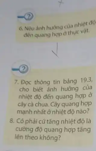 (?)
6. Nêu ảnh huòng của nhiệt độ
đến quang hợp ở thực vật.
(?)
7. Đọc thông tin bảng 19.3,
cho biết ảnh hưởng của
nhiệt độ đến quang hợp ở
cây cà chua. Cây quang hợp
mạnh nhất ở nhiêt độ nào?
8. Có phải cứ tǎng nhiệt độ là
cường đô quang hợp tǎng
lên theo không?