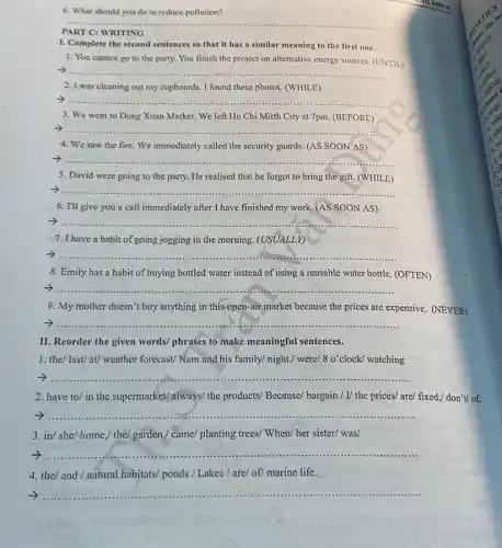 6. What should you do to reduce pollution?
__
PART C: WRITING
I. Complete the second sentences so that it has a similar meaning to the first one.
1. You cannot go to the party. You finish the project on alternative energy sources. (UNTIL)
__
2. I was cleaning out my cupboards. I found these photos. (WHILE)
__
3. We went to Dong Xuan Market. We left Ho Chi Mirth City at 7pm. (BEFORE)
__
4. We saw the fire We immediately called the security guards. (AS SOON AS)
7 ......... __ ......................................................................
5. David were going to the party. He realised that he forgot to bring the gift.(WHILE)
__
6. I'll give you a call immediately after I have finished my work.(AS SOON AS)
__
7. I have a habit of going jogging in the morning. (USUALLY)
__
8. Emily has a habit of buying bottled water instead of using a reusable water bottle. (OFTEN)
__
9. My mother doesn't buy anything in this open-air market because the prices are expensive. (NEVER)
7.......... __
...
II. Reorder the given words/ phrases to make meaningful sentences.
1. the/ last/at/weather forecast/ Nam and his family/ night./ were!8 o'clock/ watching
__
2. have to/ in the supermarket/always/ the products/ Because/ bargain./ U the prices/ are/ fixed./ don't/ of.
7.............. __ ....
3. in/ she/ home,/ the/ garden./ came/ planting trees/ When/ her sister/was/
7..................................................................... __ ................
4. the/ and/natural habitats/ ponds / Lakes / are/ of/ marine life.
__