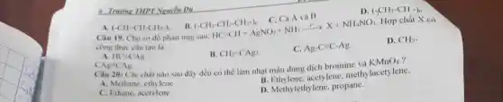 6 Truong THPT Nguyễn Du
A. (-CH=CH-CH_(2)-)_(n) B. (-CH_(2)-CH_(2)-CH_(2)-)_(n) C. Cả A và B
D. (-CH_(2)-CH-)_(n)
Câu 19. Cho so đồ phản ứng sau: HC=CH+AgNO_(3)+NH_(3)xrightarrow (t^circ )X+NH_(4)NO_(3) Hợp chất X có
công thức cấu tạo là
A. HC=CAg
Ag=CAg
B. CH_(2)=CAg_(2)
C. Ag-C=C-Ag
D. CH_(3)-
Câu 20: Các chất nào sau đây đều có thể làm nhat màu dung dịch bromine và KMnO_(4)
A. Methane, ethylene.
B. Ethylene acetylene, methy lacetylene.
C. Ethane, acetylene.
D. Methylethylene propane.