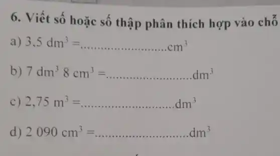 6. Viết số hoặc số thập phân thích hợp vào chỗ
a) 3,5dm^3=ldots ldots ldots ldots ldots ldots ldots ldots ldots ldots cm^3
b) 7dm^38cm^3=ldots ldots ldots ldots ldots ldots ldots dm^3
c) 2,75m^3=ldots ldots ldots ldots ldots ldots ldots ldots dm^3
d) 2090cm^3=ldots ldots ldots ldots ldots ldots ldots dm^3