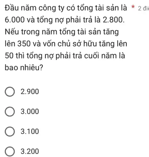 6.000 và tổng nợ phải trả là 2.800.
Nếu trong nǎm tổng tài sản tǎng
lên 350 và vốn chủ sở hữu tǎng lên
50 thì tổng nợ phải trả cuối nǎm là
bao nhiêu?
2.900
3.000
3.100
3.200
Đầu nǎm công ty có tổng tài sản là 2 đi