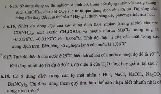 6.15. Sử dụng dụng cụ thí nghiệm ở hình 50,trong cốc đựng nước vôi trong (dung
dịch Ca(OH)_(2) , cho khí CO_(2) sực từ từ qua dung dịch cho tới dư. Độ sáng của
bóng đèn thay đổi như thế nào ?Hãy giải thỉch bằng các phương trình hoá học.
6.16. Nhiệt độ đông đǎc của các dung dich 0,01 molan (trong nước) của ure
CO(NH_(2))_(2) axit axetic CH_(3)COOH và magie clorua MgCl_(2) .tương ứng là
-0,0186^circ C,-0,0193^circ C và -0,056^circ C . Tính độ điên li của các chất trong các
dung dịch trên. Biết hằng số nghiệm lạnh của nước là 1,86^circ C
6.17. Tính độ điện li của nước ở 25^circ C , biết tích số ion của nước ở nhiệt đô đó là 10^-14
Khi tǎng nhiệt độ (ví du ở 50^circ C) , độ điện li của H_(2)O tǎng hay giảm, tại sao ?
6.18. Có 5 dung dịch trong các lọ mất nhãn : HCl . NaCl , NaOH, Na_(2)CO_(3)
Ba(NO_(3))_(2) . Chỉ được dùng thêm quỳ tím,làm thế nào nhân biết nhanh nhất cá
dung dịch trên ?