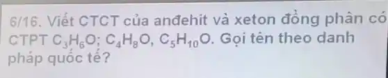 6/16. Viết CTCT của anđehit và xeton đồng phân có
CTPT C_(3)H_(6)O;C_(4)H_(8)O,C_(5)H_(10)O Goi tên theo danh
pháp quốc tế?