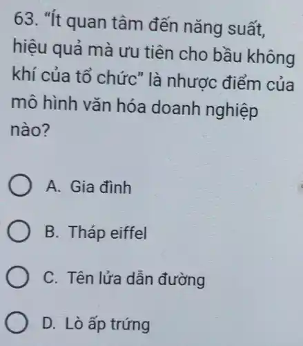 63. "It quan tâm đến nǎng suất.
hiệu quả mà ưu tiên cho bầu không
khí của tổ chức" là nhược điểm của
mô hình vǎn hóa doanh nghiệp
nào?
A. Gia đình
B. Tháp eiffel
C. Tên lửa dẫn đường
D. Lò ấp trứng