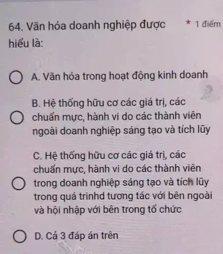 64. Vǎn hóa doanh nghiệp được
hiểu là:
A. Vǎn hóa trong hoạt động kinh doanh
B. Hệ thống hữu cơ các giá trị, các
chuẩn mực hành vi do các thành viên
ngoài doanh nghiệp sáng tạo và tích lũy
C. Hệ thống hữu cơ các giá trị, các
chuẩn mực hành vi do các thành viên
trong doanh nghiệp sáng tao và tích lũy
trong quá trinhd tương tác với bên ngoài
và hội nhập với bên trong tổ chức
D. Cả 3 đáp án trên
1 điểm