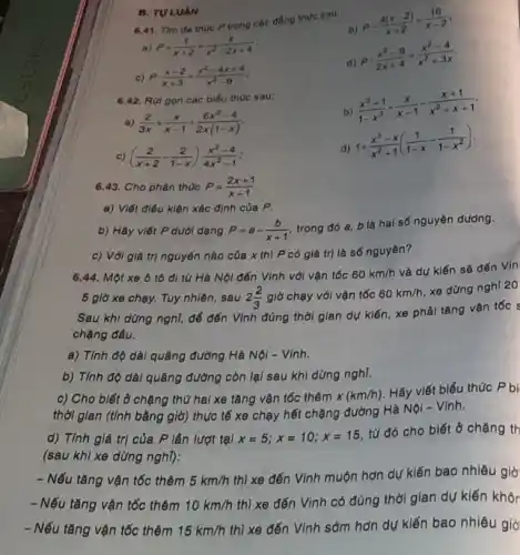 6.41. Tìm đa thuc P trong các đầng thức sau:
b)
P-(4(x-2))/(x+2)=(16)/(x-2)
a) P+(1)/(x+2)=(x)/(x^2)-2x+4
c) Pcdot (x-2)/(x+3)=(x^2-4x+4)/(x^2)-9
d)
P:(x^2-9)/(2x+4)=(x^2-4)/(x^2)+3x
B. TULUAN
6.42. Rút gọn các biểu thức sau:
b)
(x^3+1)/(1-x^3)+(x)/(x-1)-(x+1)/(x^2)+x+1
a) (2)/(3x)+(x)/(x-1)+(6x^2-4)/(2x(1-x))
c) ((2)/(x+2)-(2)/(1-x))cdot (x^2-4)/(4x^2)-1
d)
1+(x^3-x)/(x^2)+1((1)/(1-x)-(1)/(1-x^2))
6.43. Cho phân thức P=(2x+1)/(x+1)
a) Viết điều kiện xác định của P.
b) Hãy viết P dưới dạng P=a-(b)/(x+1)
trong đó a, b là hai số nguyên dương.
c) Với giá trị nguyên nào của x thì P có giá trị là số nguyên?
6.44. Một xe ô tô đi từ Hà Nội đến Vinh với vận tốc 60km/h
và dự kiến sẽ đến Vin
5 giờ xe chạy.Tuy nhiên, sau 2(2)/(3) giờ chạy với vận tốc 60km/h
xe dừng nghỉ 20
Sau khi dừng nghỉ,để đến Vình đúng thời gian dự kiến xe phải tǎng vận tốc s
chặng đầu.
a) Tính độ dài quãng đường Hà Nội - Vinh.
b) Tính độ dài quãng đường còn lại sau khi dừng nghĩ.
c) Cho biết ở chặng thứ hai xe tǎng vận tốc thêm x(km/h)
Hãy viết biểu thức P bi
thời gian (tính bằng giờ) thực tế xe chạy hết chặng đường Hà Nội - Vinh.
d) Tính giá trị của P lần lượt tại x=5;x=10;x=15
từ đó cho biết ở chặng th
(sau khi xe dừng nghl):
- Nếu tǎng vận tốc thêm 5km/h
thì xe đến Vinh muộn hơn dự kiến bao nhiêu giờ
- Nếu tǎng vận tốc thêm 10km/h
thì xe đến Vinh có đúng thời gian dự kiến khôr
- Nếu tǎng vận tốc thêm 15km/h
thì xe đến Vinh sớm hơn dự kiến bao nhiêu giờ