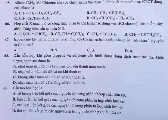 65. Alkane C_(5)H_(12) khi Chlorine hóa (có chiếu sáng) thu được 3 dẫn xuất monochloro. CTCT đúng
của alkane là
A. CH_(3)-CH_(2)-CH_(2)-CH_(2)-CH_(3)
B. CH_(3)-CH_(2)-CH(CH_(3))_(2).
CH_(3)-C(CH_(3))_(2)-CH_(3)
D CH_(3)-CH(CH_(3))-CH_(2)-CH_(3)
66. Hợp chất X mạch hở có công thức phân tử C_(4)H_(8) khi tác dụng với HCl cho một sản phẩm duy
nhất. Công thức cấu tạo của X là
A.
CH_(3)CH=CHCH_(3) . B. CH_(3)CH=C(CH_(3))_(2) . C. CH_(2)=C(CH_(3))_(2)
D CH_(2)=CHCH_(2)CH_(3)
67. Isopentane (2 -methylbutane) phản ứng với Cl_(2) tạo ra bao nhiêu sản phẩm thế chứa 1 nguyên
tử Chlorine?
A. 6.
B. 5.
C. 3.
D. 4.
68.Dẫn hỗn hợp khí gồm propene và ethylene vào bình đựng dung dịch bromine dư. Hiện
tượng quan sát được là
A. nhạt màu nâu đỏ của bromine chuyển thành màu xanh.
B. nhạt màu màu nâu đỏ và có khí thoát ra.
C. không nhạt màu nâu đỏ và có khí thoát ra.
D. nhạt màu nâu đỏ và không có khí thoát ra.
69. Cấu tạo hoá học là
A. số lượng liên kết giữa các nguyên tử trong phân tử hợp chất hữu cơ,
B. bản chất liên kết giữa các nguyên tử trong phân tử hợp chất hữu cơ.
C. các loại liên kết giữa các nguyên tử trong phân tử hợp chất hữu cơ,
D. thứ tự liên kết giữa các nguyên tử trong phân tử hợp chất hữu cơ.