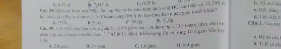 A. 6,72 lít.
B . 7.437 lít.
C.0,28 lít.
D. 2,0 1
Câu 58.Hòa tan hoàn toà n 20g hỗr hợp Mẹ và Fe vào dung dịch acid HCl d ư th<iv có 12
khít hoát ra ở đ kc và dung dị ch X . Cô cạn du ng dịch X thì thu tươc bao ) nhiêu gam muố i khan?
D. 71,0g.
A. 55,5g.
B. 91,0g.
C. 90,0g.
Câu 59 gồm Fe và Cu phản ứng với dung d lịch HCl loã no (du) , đến khi
phản ứng Câu ra hoàn toành được 3,77185 lít
H_(2)(dkc)
. Khối lư mg Cu có trong 10,C gam hỗn hợp
X là
A. 2,8 gam.
B. 5,6 gam.
C. 1,6 gam.
D.8.4 gam.
b.Số oxi hóa
C. N fu dùng
d.L iên kết tr
Câu 3. Hòa tan
a. Hệ số cân
b. Tỉ lệ số ph