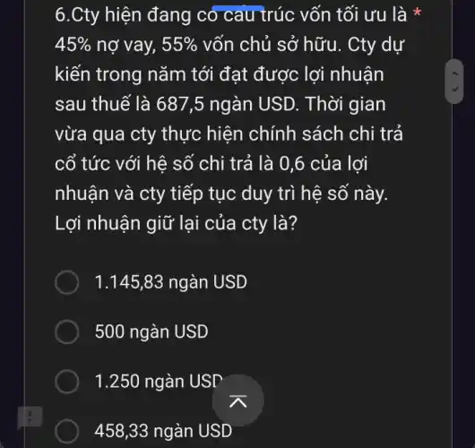 6.Cty hiện đang có cau trúc vốn tối ưu là *
45%  nợ vay, 55%  vốn chủ sở hữu.. Cty dự
kiến trong nǎm tới đạt được lợi nhuận
sau thuế là 687 ,5 ngàn USD. Thời gian
vừa qua cty thực hiện chính sách chi trả
cổ tức với hệ số chi trả là 0,6 của lợi
nhuận và cty tiếp tục duy trì hệ số này.
Lợi nhuận giữ lại của cty là?
1.145,83 ngàn USD
500 ngàn USD
1.250 ngàn USD
458,33 ngàn USD