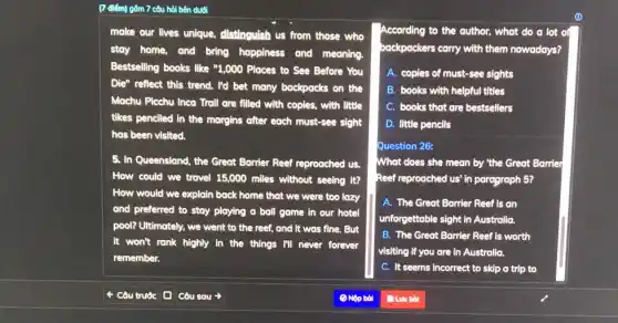 (7 điểm) gồm 7 câu hỏi bên dưới
make our lives unique,distinguish us from those who
stay home, and bring happiness and meaning.
Bestselling books like "1,000 Places to See Before You
Die" reflect this trend.I'd bet many backpacks on the
Machu Picchu Inco Troll are filled with copies,with little
tikes penciled in the margins after each must-see sight
has been visited.
5. In Queensland, the Great Borrier Reef reproached us.
How could we travel 15,000 miles without seeing it?
How would we explain back home that we were too lazy
and preferred to stay playing a ball game in our hotel
pool? Ultimately, we went to the reef, and It was fine. But
it won't rank highly in the things I'll never forever
remember.
According to the author,what do a lot of
backpackers carry with them nowadays?
A. copies of must-see sights
B. books with helpful titles
C. books that are bestsellers
D. little pencils
Question 26:
What does she mean by "the Great Barrier
Reef reproached us' in paragraph 5?
A. The Great Barrier Reef is an
unforgettable sight in Australia.
B. The Great Barrier Reef is worth
visiting if you are in Australia.
C. It seems incorrect to skip a trip to