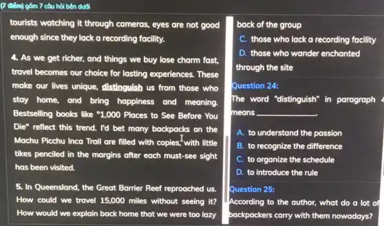(7 điểm) gồm 7 câu hỏi bên dưới
tourists watching it through cameras, eyes are not good
enough since they lack a recording facility.
4. As we get richer,and things we buy lose charm fast,
travel becomes our choice for lasting experiences.. These
make our lives unique.distinguish us from those who
stay home, and bring happiness and meaning.
Bestselling books like "1,000 Places to See Before You
Die" reflect this trend.I'd bet many backpacks on the
Machu Picchu Inca Trail are filled with copies;with little
tikes penciled in the margins after each must-see sight
has been visited.
5. In Queensland, the Great Barrier Reef reproached us.
How could we travel 15,000 miles without seeing it?
How would we explain back home that we were too lazy
back of the group
C. those who lack a recording facility
D. those who wander enchanted
through the site
Question 24:
The word "distinguish"in paragraph
means __
A. to understand the passion
B. to recognize the difference
C. to organize the schedule
D. to introduce the rule
Question 25:
According to the author.what do a lot of
backpackers carry with them nowadays?