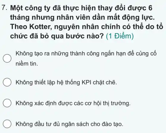 7. Một công ty đã thực hiện thay đổi được 6
tháng nhưng nhân viên dần mất động lực.
Theo Kotter,nguyên nhân chính có thể do tổ
chức đã bỏ qua bước nào? (1 Điểm)
Không tạo ra những thành công ngắn hạn để củng cố
niềm tin.
Không thiết lập hệ thống KPI chặt chế.
Không xác định được các cơ hội thị trường.
Không đầu tư đủ ngân sách cho đào tạo.