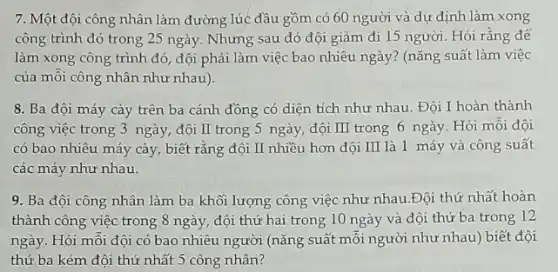 7. Một đội công nhân làm đường lúc đầu gồm có 60 người và dự định làm xong
công trình đó trong 25 ngày. Nhưng sau đó đội giảm đi 15 người. Hỏi rằng để
làm xong công trình đó, đội phải làm việc bao nhiêu ngày? (nǎng suất làm việc
của môi công nhân như nhau).
8. Ba đội máy cày trên ba cánh đồng có diện tích như nhau. Đội I hoàn thành
công việc trong 3 ngày, đội II trong 5 ngày, đội III trong 6 ngày. Hỏi mỗi đội
có bao nhiêu máy cày, biết rằng đội II nhiều hơn đội III là 1 máy và công suất
các máy như nhau.
9. Ba đội công nhân làm ba khối lượng công việc như nhau.Đội thứ nhất hoàn
thành công việc trong 8 ngày, đội thứ hai trong 10 ngày và đội thứ ba trong 12
ngày. Hỏi môi đội có bao nhiêu người (nǎng suất mỗi người như nhau) biết đội
thứ ba kém đội thứ nhất 5 công nhân?