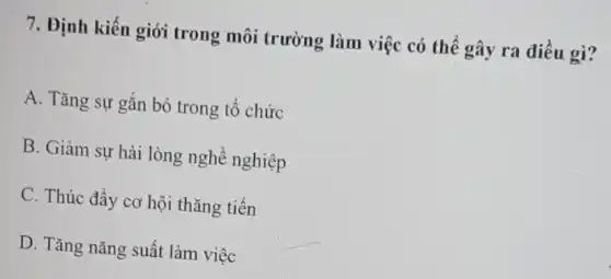 7. Định kiến giới trong môi trường làm việc có thể gây ra điều gì?
A. Tǎng sự gắn bó trong tổ chức
B. Giảm sự hài lòng nghề nghiệp
C. Thúc đẩy cơ hội thǎng tiến
D. Tǎng nǎng suất làm việc