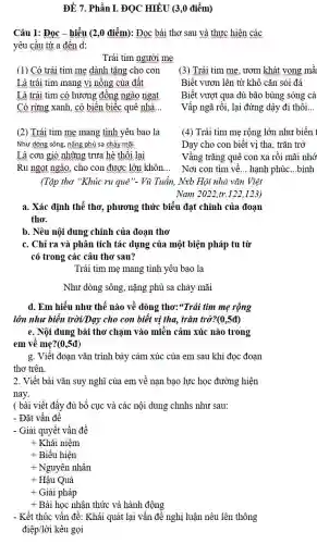 ĐỀ 7. Phần I ĐỌC HIỂU (3,0 điểm)
Câu 1: Đọc -hiểu (2,0 điểm): Đọc bài thơ sau và thực hiện các
yêu cầu từ a đến d:
Trái tim người mẹ
(1) Có trái tim mẹ dành tǎng cho con
Là trái tim mang vị nồng của đất
Là trái tim có hương đồng ngào ngạt
Có rừng xanh, có biển biếc quê nhà..
(3) Trái tim mẹ , ươm khát vọng mầ
Biết vươn lên từ khô cǎn sỏi đá
Biết vượt qua dù bão bùng sóng cả
Vấp ngã rồi, lại đứng dậy đi thôi __
(2) Trái tim mẹ mang tình yêu bao la
Như dòng sông, nǎng phù sa chảy mãi
Là cơn gió những trưa hè thôi lại
Ru ngọt ngào, cho con được lớn khôn __
(Tập thơ "Khúc ru quê"- Vũ Tuấn, Nxb Hội nhà vǎn Việt
(4) Trái tim mẹ rộng lớn như biển 1
Dạy cho con biết vị tha, trǎn trở
Vầng trǎng quê con xa rồi mãi nhớ
Nơi con tìm về __ hạnh phúc __ bình
Nam 2022,tr.122.123.
a. Xác định thể thơ , phương thức biểu đạt chính của đoạn
thơ.
b. Nêu nội dung chính của đoạn thơ
c. Chỉ ra và phân tích tác dụng của một biện pháp tu từ
có trong các câu thơ sau?
Trái tim mẹ mang tình yêu bao la
Như dòng sông, nặng phù sa chảy mãi
d. Em hiểu như thế nào về dòng thơ:"Trái tim mẹ rộng
lớn như biển trời/Day cho con biết vị tha, trǎn trở?(0,5đ)
e. Nội dung bài thơ chạm vào miền cảm xúc nào trong
em về mẹ?(0,5đ)
g. Viết đoạn vǎn trình bày cảm xúc của em sau khi đọc đoạn
thơ trên.
2. Viết bài vǎn suy nghĩ của em về nạn bạo lực học đường hiện
nay.
( bài viết đầy đủ bố cục và các nội dung chnhs như sau:
- Đặt vấn đề
- Giải quyết vấn đề
+ Khái niệm
+ Biểu hiện
+ Nguyên nhân
+ Hậu Quả
+ Giải pháp
+ Bài học nhận thức và hành động
- Kết thúc vấn đề : Khái quát lại vấn đề nghị luận nêu lên thông
điệp/lời kêu gọi