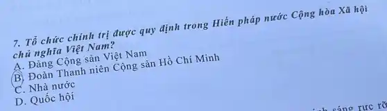 7. Tổ chức chính trị được quy định trong Hiến pháp nước Cộng hòa Xã hội
chủ nghĩa Việt Nam?
A. Đảng Cộng sản Việt Nam
B. Đoàn Thanh niên Cộng sản Hồ Chí Minh
. Nhà nước
D. Quốc hội