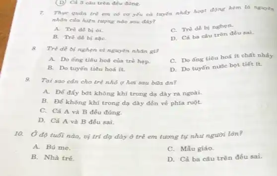 7. Thực quản trẻ em có cơ yếu và tuyến nhẩy hoạt động kém là nguyên
nhân của hiện tượng nào sau đây?
A. Trẻ dễ bị 6i.
C. Tré dê bị nghen.
B. Trẻ dễ bị sạC.
D. Cả ba câu trên đều sai.
(D) Cả 3 câu trên đều đúng.
8. Trẻ dễ bị nghẹn vì nguyên nhân gì?
C. Do ống tiêu hoá ít chất nhẩy.
A. Do ống tiêu hoá của trẻ hẹp.
D. Do tuyến nước bọt tiết ít.
B. Do tuyến tiêu hoá ít.
9.
Tại sao cần cho trẻ nhỏ ợ hơi sau bùa ǎn?
A. Để đẩy bớt không khí trong dạ dày ra ngoài.
B. Để không khí trong dạ dày dồn về phía ruột.
C. Cả A và B đều đúng.
D. Cả A và B đều sai.
10. Ở độ tuổi nào,vị trí dạ dày ở trẻ em tương tụ nhu người lớn?
A. Bú me.
C. Mẫu giáo.
B. Nhà trẻ.
D. Cả ba câu trên đều sai.