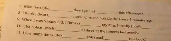7. What time (do ) __ they (get up) __ this afternoon?
8. I think I (hear) __ a strange sound outside the house 5 minutes ago.
9. When I was 5 years old, I (break) __ my arm. It really (hurt) __
10. The police (catch) __ all three of the robbers last month.
11. How many times (do) __ you (read) __ this book?