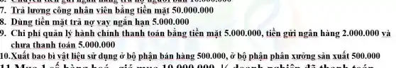 7. Trả lương công nhân viên bằng tiền mặt 50 .000.000
8. Dùng tiền mặt trả nợ vay ngǎn hạn 5.000 .000
9. Chi phí quản lý hành chính thanh toán bằng tiền mặt 5.000.000 , tiền gửi ngân hàng 2.000.000 và
chưa thanh toán 5.000 .000
10.Xuất bao bì vật liệu sử dụng ở bộ phận bán hàng 500.000, ở bộ phận phân xưởng sản xuất 500.000