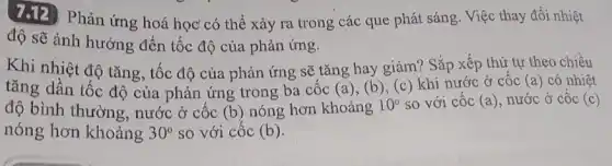 7.12 Phản ứng hoá học' có thể xảy ra trong các que phát sáng. Việc thay đổi nhiệt
độ sẽ ảnh hưởng đến tốc độ của phản ứng.
Khi nhiệt độ tǎng tốc độ của phản ứng sẽ tǎng hay giảm? Sắp xếp thứ tự theo chiều
tǎng dần tốc độ của phản ứng trong ba cốc (a)
(b), (c) khi nước ở cốc (a) có nhiệt
độ bình thường, nước ở cốc (b) nóng hơn khoảng 10^circ  so với cốc (a) nước ở cốc (c)
nóng hơn khoảng 30^circ  so với cốc (b)