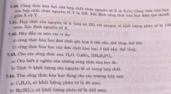 7.40. Công thức hóa học của hợp chất chứa nguyên tố X là
X_(2)O_(3) . Công thức hóa học
của hợp chất chứa nguyên tố Y là YH. Xác định công thức hóa học được tạo thành
giữa X và Y.
7.41. Hợp chất của nguyên tố A (hóa tri III) với oxygen có khối lượng phân tử là 102
amu. Xác định nguyên tố A.
7.42. Hãy dẫn ra một vài ví du:
a) công thức hóa học đơn chất phi kim ở thể rắn, thể lỏng, thể khí.
b) công thức hóa học của đơn chất kim loại ở thể rắn, thể lỏng.
7.43. Cho các công thức sau: H_(2)O,CuSO_(4),NH_(4)H_(2)PO_(4)
a) Cho biết ý nghĩa của những công thức hóa học đó.
b) Tính %  khối lượng các nguyên tố có trong hợp chất.
7.44. Tìm công thức hóa hoc đúng cho các trường hợp sau:
a) C_(x)H_(4)O_(2) có khối lượng phân tử là 60 amu.
b) M_(2)(SO_(x))_(3) có khối lượng phân tử là 342 amu.