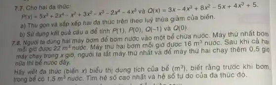 7.7.Cho hai da thức:
P(x)=5x^3+2x^4-x^2+3x^2-x^3-2x^4-4x^3
và
Q(x)=3x-4x^3+8x^2-5x+4x^3+5
a) Thu gọn và sắp xếp hai đa thức trên theo luỹ thừa giảm của biến.
b) Sử dụng kết quả câu a để tính
P(1),P(0),Q(-1) và Q(0)
7.8. Người ta dùng hai máy bơm để bơm nước vào một bể chứa nước. Máy thứ nhất bơm
mỗi giờ được 22m^3 nước. Máy thử hai bơm mỗi giờ được
16m^3 nước. Sau khi cả hai
máy chạy trong x giờ, người ta tắt máy thứ nhất và để máy thứ hai chạy thêm 0,5 giờ
nữa thì bể nước đây.
Hãy viết đa thức (biến x) biểu thị dung tích của bể (m^3) biết rằng trước khi bom
và hệ số tự do của đa thức đó.