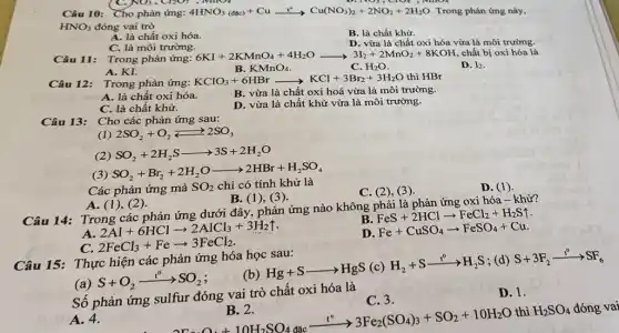 7C. NO3, CROI , MIOI
Câu 10: Cho phản ứng: 4HNO_(3)(dlc)+Cuxrightarrow (t^circ )Cu(NO_(3))_(2)+2NO_(2)+2H_(2)O. Trong phản ứng này,
HNO_(3) đóng vai trò
B. là chất khử.
A. là chất oxi hóa.
C. là môi trường.
D. vừa là chất oxi hóa vừa là môi trường.
Câu 11: Trong phản ứng:
6KI+2KMnO_(4)+4H_(2)Oarrow 3I_(2)+2MnO_(2)+8KOH 312+2Mn02+8KOH,chất bị oxi hóa là
A. KI.
D. I_(2)
B. KMnO_(4)
C. H_(2)O.
Câu 12: Trong phản ứng:KClO3+6HBr KClO_(3)+6HBrarrow KCl+3Br_(2)+3H_(2)O thì HBr
A. là chất oxi hóa.
B. vừa là chất oxi hoá vừa là môi trường.
C. là chất khử.
D. vừa là chất khử vừa là môi trường.
Cho các phản ứng sau:
(1) 2SO_(2)+O_(2)leftarrows 2SO_(3)
SO_(2)+2H_(2)Sarrow 3S+2H_(2)O
(3)
SO_(2)+Br_(2)+2H_(2)Oarrow 2HBr+H_(2)SO_(4)
Các phản ứng mà SO_(2) chỉ có tính khử là
C. (2), (3).
A. (1)(2).
B. (1)(3)
Câu 14: Trong các phản ứng dưới đây,phản ứng nào không phải là phản ứng oxi hóa - khử?
B
FeS+2HClarrow FeCl_(2)+H_(2)Suparrow 
A.
2Al+6HClarrow 2AlCl_(3)+3H_(2)uparrow 
D
Fe+CuSO_(4)arrow FeSO_(4)+Cu
2FeCl_(3)+Fearrow 3FeCl_(2)
Câu 15: Thực hiện các phản ứng hóa học sau:
(a)
S+O_(2)xrightarrow (t^o)SO_(2)
(b)
Hg+Sarrow HgS(c)H_(2)+Sxrightarrow (t^0)H_(2)S
; (d) S+3F_(2)xrightarrow (t^circ )SF_(6)
Số phản ứng sulfur đóng vai trò chất oxi hóa là
C. 3.
D. 1.
2Fe_(2)O_(4)+10H_(2)SO_(4)dacxrightarrow (1^circ )3Fe_(2)(SO_(4))_(3)+SO_(2)+10H_(2)O
thì H_(2)SO_(4) đóng vai
A. 4.
D. (1)