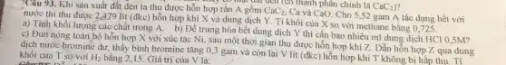 7Câu 93. Khi sản xuất đất đèn ta thu được hỗn hợp rắn A gồm CaC_(2)
Ca và CaO. Cho 5,52 gam A tác dụng hết với
máy có mặt dài đến (có thành phân chính là
nước thì thu được 2,479 lít (đkc)hỗn hợp khí X và dung dịch Y.Tỉ khối của X so với methane bằng 0,725 .
a) Tính khối lượng các chất trong A.b) Để trung hòa hết dung dịch Y thì cần bao nhiêu ml dung dịch HCl 0,5M?
c) Đun nóng toàn bộ hỗn hợp X với xúc tác Ni,sau một thời gian thu được hỗn hợp khí Z. Dẫn hỗn hợp Z qua dung
dịch nước bromine dư.thấy bình bromine tǎng 0,3 gam và còn lại V lít (đkc)hỗn hợp khí T không bị hấp thụ . Tỉ khối của T so với H_(2) bằng 2,15. Giá trị của V là: