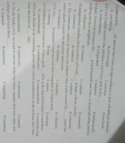 7.I managed to __ my parents that I have enough confidence to deal with difficult situations.
A. convincing
B.convincingly
C.convince
D.convinced
8.It's my English teacher who still think I don't have skills to live __
A. independence
B.independent
C.independ
D.independently
9.Many American teenagers also __ at local hospitals and stores, or doing babysitting and dog
walking for their neighbours.
D.voluntarily
A. volunteers
B.volunteer
C.voluntary
10.Independent learning often involves self-study- __ at home without a teacher
D voluntarily
A. volunteers
B.volunteer
C voluntary
11.The community service in America for students often counts towards the
__ hours that
some schools require for university admission.
D.voluntarily
A. volunteers
B.volunteer
C.voluntary
12 It was __
his parents's trust that took him a long time to conquer them
D carnings
C.earned
A. earning
B.carn
13.Children need to learn how to have good
__
skills to develop relationships around them.
D communicating
C communication
A. communicate
B.communcative
14.If you decide to do something, please take serious consideration on the problem, don't base
your decision on __ only.
D.emotion
C.emotional
A. emotionalist
B.emotionally
15.To do laudry well, we need to sort our clothes by colour, separate them into whites and
colours and wash them
__
D.separately
A. separate
B.separation
C.separating