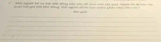 7.Một người bỏ ra 450 000 đồng tiền vốn để mua một cây quạt. Người đó đã bán cây
quạt với giá 486000 đồng. Hỏi người đó lãi bao nhiêu phần trǎm tiền vốn 3
__
......................................................................
.......................................................................................
...............................................................................in .....
...........................................................................................
......................................................................