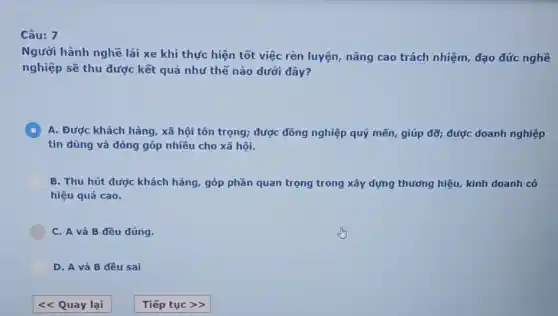 7
Người hành nghề lái xe khi thực hiện tốt việc rèn luyện nâng cao trách nhiệm,đạo đức nghề
nghiệp sẽ thu được kết quả như thế nào dưới dây?
C A. Được khách hàng xã hội tôn trọng;được đồng nghiệp quý mến, giúp đỡ; được doanh nghiệp
tin dùng và đóng góp nhiều cho xã hội.
B. Thu hút được khách hàng, góp phần quan trọng trong xây dựng thưởng hiệu, kinh doanh có
hiệu quả cao.
C. A và B đều đúng.
D. A và B đều sai