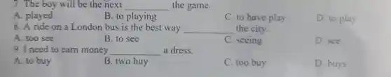 7.The boy will be the next __ the game.
A. played
B. to playing
C. to have play
D. to play
8. A ride on a London bus is the best way __ the city.
A. too see
The set to earn
B. to see
C. seeing
D. see
9. I need to earn money __ a dress.
A. to buy
B. two buy
C. too buy
D. buys