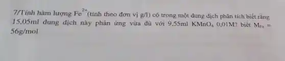 7/Tính hàm lượng Fe^2+ (tính theo đơn vị g/l ) có trong một dung dịch phân tích biết rằng
15,05ml dung dịch này phản ứng vừa đủ với 9,55ml KMnO_(4) 0,01M? biết M_(Fe)=
56g/mol