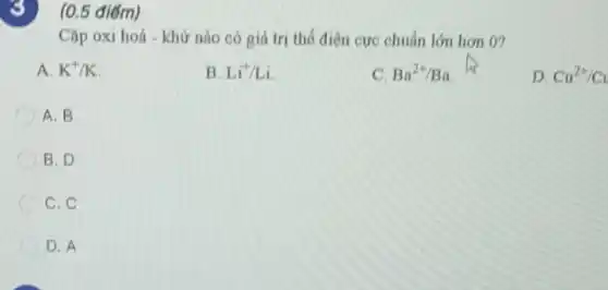 8) (0.5 điểm)
Cặp oxi hoá khử nào có giá trị thế điện cực chuẩn lớn hơn 0?
A. K^+/K
B. Li^-1/Li
C. Ba^2+/Ba
D. Cu^2+/Cu
A. B
B. D
C. C
D. A