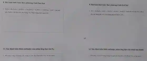 8. Bài toán tính toán theo phương trình hoá học
1 FeSO_(4)+K_(2)Cr_(2)O_(3)+H_(2)SO_(4)arrow Fe_(2)(SO_(4))_(3)+K_(2)SO_(4)+Cr_(2)(SO_(4))_(3)+H_(2)O
Tinh the
tích FeSO_(4) IM khi cho tác dụng với 70ml dung dịch acid IM
13. Xác định biến thiên enthalpy của phản ứng dựa vào E_(b)
1. Đốt cháy 4,4g CH_(1)CH_(2)CH_(3) trong O_(2) dư thu được khí CO_(2) và hơi nước.
14
8. Bài toán tính toán theo phương trình hoá học
I SO_(2)+KMnO_(4)+H_(2)Oarrow H_(2)SO_(4)+K_(2)SO_(4)+MnSO_(4) Tinh the tich khi SO_(2)
khi tác dụng hết với 50ml dung dịch KMnO_(4)1M
14. Xác định biến thiên enthalpy phản ứng dựa vào nhiệt tạo thành
1 Dot cháy C_(2)H_(3)OH lòng trong Oxygen dư thu được 49,58 lit CO_(2) và hơi nước