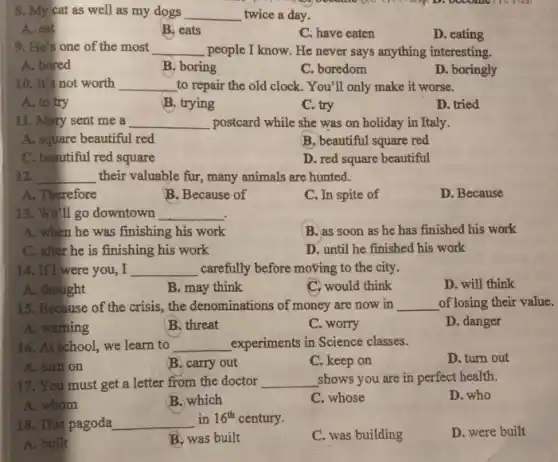 8. My cat as well as my dogs __ twice a day.
A. eat
B. eats
C. have eaten
D. eating
9. He's one of the most __ people I know. He never says anything interesting.
A. bored
B. boring
C. boredom
D. boringly
10. It's not worth __ to repair the old clock. You'll only make it worse.
A. to try
B. trying
C. try
D. tried
11. Mary sent me a __ postcard while she was on holiday in Italy.
A. square beautiful red
B. beautiful square red
C. beautiful red square
D. red square beautiful
12. __ their valuable fur, many animals are hunted.
A. Therefore
B. Because of
C. In spite of
D. Because
13. We'll go downtown __
A. when he was finishing his work
B. as soon as he has finished his work
C. after he is finishing his work
D. until he finished his work
14. If I were you,I __ carefully before moving to the city.
A. thought
B. may think
C. would think
D. will think
15. Because of the crisis,, the denominations of money are now in __ of losing their value.
A. warning
B. threat
C. worry
D. danger
16. At school, we learn to __ experiments in Science classes.
D. turn out
A. turn on
B. carry out
C. keep on
17. You must get a letter from the doctor __ shows you are in perfect health.
D. who
A. whom
B. which
C. whose
18. This pagoda __ in 16^th century.
C. was building
D. were built
A. built
B. was built