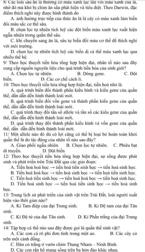 8/ Các loài sâu ǎn lá thường có màu xanh lục lần với màu xanh của là.
nhờ đó mà khó bị chim ǎn sâu phát hiện và tiêu diệt. Theo Darwin, đặc
điểm thích nghi này được hình thành do
A. ảnh hưởng trực tiếp của thức ǎn là lá cây có màu xanh làm biến
đổi màu sắc cơ thê sâu.
B. chọn lọc tự nhiên tích luỹ các đột biến màu xanh lục xuất hiện
ngẫu nhiên trong quân thể sâu.
C. khi chuyên sang ǎn lá, sâu tự biến đổi màu cơ thể để thích nghi
với môi trường.
D. chọn lọc tự nhiên tích luỹ các biến dị cá thể màu xanh lục qua
nhiều thế hệ.
9/ Theo học thuyết tiến hóa tổng hợp hiện đại, nhân tố nào sau đây
cung câp nguôn nguyên liệu cho quá trình tiến hóa của sinh giới?
A. Chọn lọc tự nhiên.
B. Dòng gene.
C. Đột
biến.
D. Các cơ chế cách li.
10/ Theo học thuyết tiến hóa tổng hợp hiện đại, tiến hoá nhỏ là
A. quá trình biến đổi thành phần kiểu hình và kiểu gene của quân
thể, dần dẫn đến hình thành loài mới.
B. quá trình biến đổi vốn gene và thành phần kiểu gene của quân
thể, dần dẫn đến hình thành loài mới.
C. quá trình thay đổi tần số allele và tần số các kiểu gene của quần
thể, dần dẫn đến hình thành loài mới.
D. quá trình thay đổi thành phần kiểu hình và vốn gene của quân
thể, dần dẫn đến hình thành loài mới.
11/ Một allele nào đó dù có lợi cũng có thể bị loại bỏ hoàn toàn khỏi
quần thể là do tác động của nhân tố nào sau đây?
A. Giao phối ngẫu nhiên. B. Chọn lọc tự nhiên. C. Phiêu bạt
D. Đột biến
12/ Theo học thuyết tiến hóa tổng hợp hiện đại, sự sống được phát
sinh và phát triển trên Trái Đất qua các giai đoạn:
A. Tiến hoá hoá học ­­­­→ tiến hoá tiền sinh học ­­­­→tiến hoá sinh họC.
B. Tiến hoá hoá học ­­­­→ tiến hoá sinh học ­­­­→ tiến hoá tiến sinh họC.
C. Tiến hoá tiền sinh học ­­­­→ tiến hoá hoá học ­­­­→tiến hoá sinh họC.
D. Tiến hoá sinh học ­­­­→ tiến hoá tiền sinh học ­­­­→tiến hoá sinh
họC.
13/ Trong lịch sử phát triển của sinh vật trên Trái Đất,loài người xuất
hiện vào thời gian nào?
A. Kỉ Tam điệp của đại Trung sinh.
sinh.
B. Kỉ Đệ tam của đại Tân
C. Kỉ Đệ tứ của đại Tân sinh.
D. Ki Phấn trắng của đại Trung
sinh.
14/ Tập hợp cá thể nào sau đây được gọi là quần thể sinh vật?
A. Các con cá rô phi đơn tính trong một ao.
trên một cánh đồng.
B. Các cây cỏ
C. Đàn cò trắng ở vườn chim Thung Nham - Ninh Bình.
D. Các con rǎn hổ mang sống trên ba hòn đảo khác nhau.