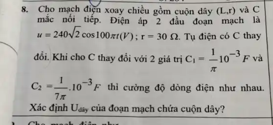 8. Cho mạch điện xoay chiều gồm cuộn dây (L,r) và C
mắc nối tiếp.Điện áp 2 đầu đoạn mạch là
u=240sqrt (2)cos100pi t(V);r=30Omega  Tụ điện có C thay
đổi. Khi cho C thay đổi với 2 giá trị C_(1)=(1)/(pi )10^-3F và
C_(2)=(1)/(7pi )cdot 10^-3F thì cường độ dòng điện như nhau.
Xác định Udây của đoạn mạch chứa cuộn dây?