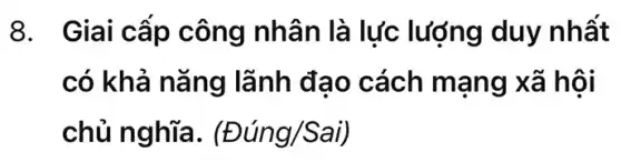 8. Giai cấp công nhân là lực lượng duy nhất
có khả nǎng lãnh đạo cách mạng xã hội
chủ nghĩa . (Đúng/Sai)