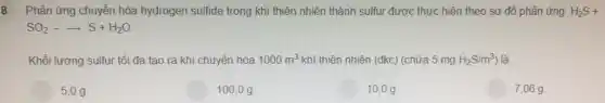 8 Phản ứng chuyển hóa hydrogen sulfide trong khí thiên nhiên thành sulfur được thực hiện theo sơ đồ phản ứng: H_(2)S+
SO_(2)-arrow S+H_(2)O
Khối lượng sulfur tối đa tạo ra khi chuyển hóa 1000m^3 khí thiên nhiên (đkc) (chứa 5 mg H_(2)S/m^3) là
5,0g
100.0 g
10,0 g.
7,06g