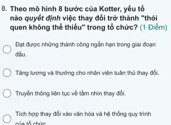 8. Theo mô hình 8 bước của Kotter., yếu tố
nào quyết định việc thay đổi trở thành "thói
quen không thể thiếu'' trong tố chức? (1 Điểm)
Đạt được những thành công ngắn hạn trong giai đoạn
đầu.
Tǎng lương và thưởng cho nhân viên tuân thủ thay đổi.
Truyền thông liên tục về tầm nhìn thay đổi.
Tích hợp thay đổi vào vǎn hóa và hệ thống quy trình