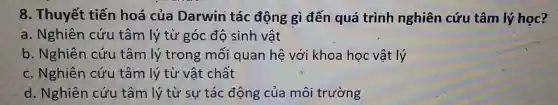 8. Thuyết tiến hoá của Darwin tác động gì đến quá trình nghiên cứu tâm lý học?
a. Nghiên cứu tâm lý từ góc độ sinh vật
b. Nghiên cứu tâm lý trong mối quan hệ với khoa học vật lý
c. Nghiên cứu tâm lý từ vật chất
d. Nghiên cứu tâm lý từ sự tác động của môi trường