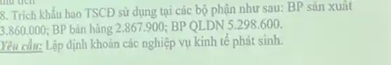 8. Trích khấu hao TSCĐ sử dụng tại các bộ phận như sau: BP sản xuất
3.860.000 BP bán hàng 2 .867.900 BP QLDN 5.298600
Yêu cầu: Lập định khoản các nghiệp vụ kinh tế phát sinh.