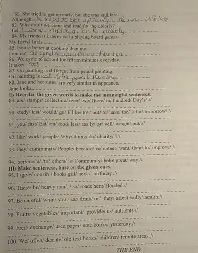 82. She tried to get up early but she was still late.
__ up early....................she la
83. Why don't we come and read for the elderly
__
84. My friend is interested in playing board games.
My friend finds....... __
85. Hoa is better at cooking than me.
I am not...OV.than Hoa __
86. We cycle tờ school for fifteen minutes everyday. D'school,for fifteen minutes everyday.
It takes. __
87. Oil painting is different from pencil painting.
Oil painting is not.... __
88. Jane and her sister are vefy similar in appeance.
Jane looks.... __
II/ Reorder the given words to make the meaningful sentences.
89. are/ stamps/ collection/over/ two/There/ in/ hundred Duy's/.//
__
90. study/ test/ would/go/ I/ like/ to/,/ but/ to/ have/ the/V for/ tomorrow/.//
__
91. you/ fast/ Eat/on/ food/ less/ easily/or/ will/ weight/ put/-It
__
92. like/ work/ people/Why/ doing/ do/ charity/?II
__
93. they/community/People because/ volunteer/ want/ their/to/ improve/.II
__
94. service/a//to/others/ is! Community/ help!great/ way.//
III/Make sentences, base on the given cues.
95. I/give/ cousin / book/'gift/ next /birthday II
__
96. There/ be/ heavy rain/, / so/ roads here/ flooded.//
__
97. Be careful/ what/you / eat/ drink/ or/they/ affect badly/ health . II
__
98. Fruits/ vegetables/important/ provide/ us/ nutrients.//
__
99. Fred/ exchange/ used paper/ note books/ yesterday -It
__
...
__
THE END