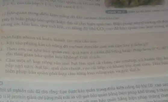 84^circ C, rau cai báp ở đi chu: báo quản củ khoai tây
1^circ C
quả cam 9.6^circ C
c) Báo quản trong điều kiện nông độ khi carbon dioxide cao
Hinh 262 Bien pháp bảo quân lanh
Dây là biện pháp bảo quản hiện đại và cho hiệu quả cao. Biện pháp này thường sử dụ
trong các kho kín quy mô lớn, có nóng độ khí
CO_(2)
cao để bảo quản các loại nông s
Thảo luận nhóm và hoàn thành các yêu câu sau:
1. Khi vào phòng kín có nông độ carbon dioxide cao, em cân luu ý điêu gì?
2. Theo em, có nên bảo quản rau.quả tươi ở nhiệt độ bằng hoặc thấp hơn
0^circ C de
dài thời gian bảo quản hay không? Giải thich.
3. Cho một số loại nông sản sau:hạt lúa, quả cà chua, rau muống, củ hành tây, hạ
bắp ngô tươi, hạt lạc, quả dưa chuột,rau cải báp, củ khoai tây, quả cam Hãy lựa
biện pháp bảo quản phù hợp cho từng loại nông sản và giải thich.
)
Một số nghiên cứu đã cho rằng: Gạo được bảo quản trong điều kiện nồng độ khí
CO_(2) cao sau
ó tỉ lệ protein giảm chỉ bằng một nửa so với gạo bảo quản bằng biện pháp khô trong 3 thán
t nửa so với gao nao bảo quản bằng biện pháp thông
a thu