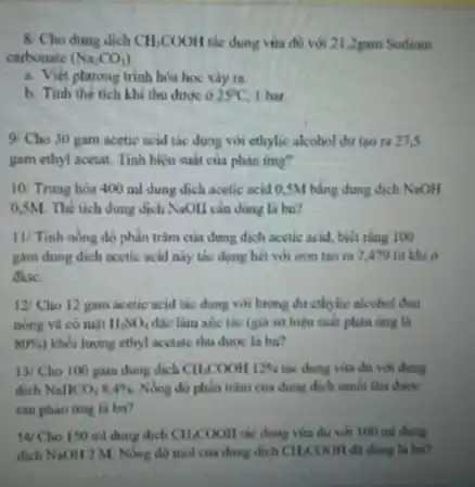 8/Cho dung dich CH_(3)COOH tác dụng vừa đủ với 21,2gam Sodium
carbonate (Na_(2)CO_(3))
a. Viet phurng trinh hos hoc xiy ra
b. Tinh the tich khi thu được ở 25^circ C I har
9/Cho 30 gam acetic acid tác dung với ethylic alcohol dư tao ra 27.5
gam ethyl acetat. Tính hiệu suất của phản img?
10/ Trung hòa 400 ml dung dịch acetic acid 0,5M bằng dung dịch NaOH
0,5M. Thể tích dung dịch NaOH cân dùng là ba?
11/ Tinh nong do phần trǎm của dung dịch acetic acid, biết thag 100
gam dung dich acetic acid này tác dụng hết với iron tạo ra 2,479 lít khí ở
dktc.
12/Cho 12 gam acetic acid tác dung với lượng dư cthylic alcohol dun
nóng và có mạt H_(2)SO_(4) đắc làm xúc tác (gia sử hiệu suất phản ứng là
80%  khối lượng ethyl acctate thu dươc là ba?
13/Cho 100 gam dung dich CH_(3)COOH12%  tác dụng vừa đủ với dung
dịch NallCO_(3)8,4%  Nong do phin trim của dung dịch muối thu được
sau phan ing la ba?
14 Cho 150 ml dung dịch CH_(3)COOH tác dụng vừa đủ với 100 ml dung
dịch NaOH 2 M Nong do mol cus dung dịch Cll,COOH đã dùng là ba?