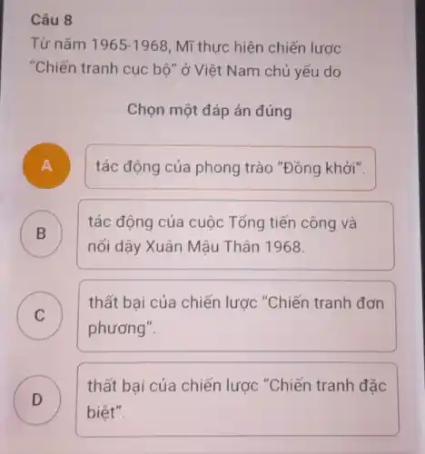 8
Từ nǎm 1965-1968 , Mĩ thực hiện chiến lược
"Chiến tranh cục bộ " ở Việt Nam chủ yếu do
Chọn một đáp án đúng
A
tác động của phong trào "Đồng khởi".
B )
nối dậy Xuân Mậu Thân 1968.
tác động của cuộc Tổng tiến công và
C
thất bai của chiến lược "Chiến tranh đơn
C
phương".
D )
thất bại của chiến lược "Chiến tranh đặc
biệt".